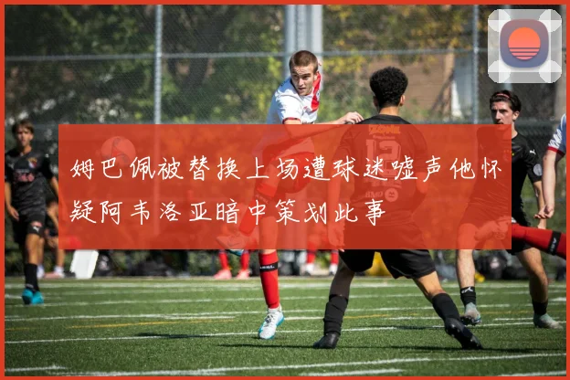 姆巴佩被替换上场遭球迷嘘声他怀疑阿韦洛亚暗中策划此事