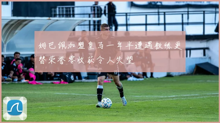 姆巴佩加盟皇马一年半遭遇教练更替荣誉零收获令人失望