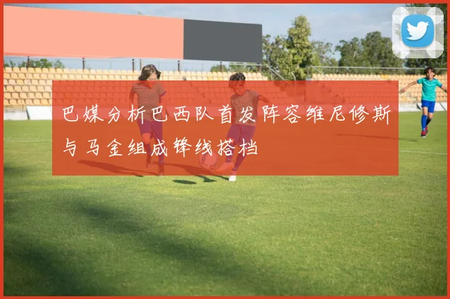 巴媒分析巴西队首发阵容维尼修斯与马金组成锋线搭档