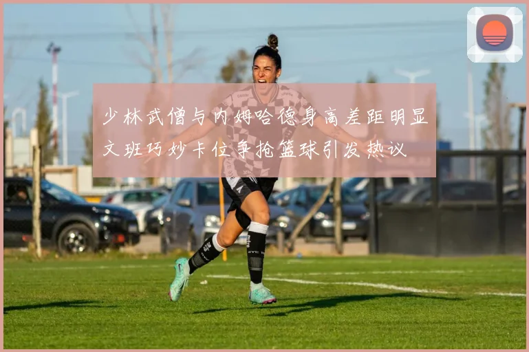少林武僧与内姆哈德身高差距明显文班巧妙卡位争抢篮球引发热议