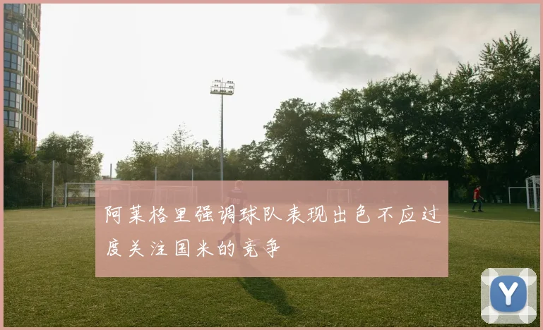 阿莱格里强调球队表现出色不应过度关注国米的竞争