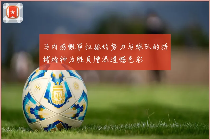 马内感慨萨拉赫的努力与球队的拼搏精神为胜负增添遗憾色彩