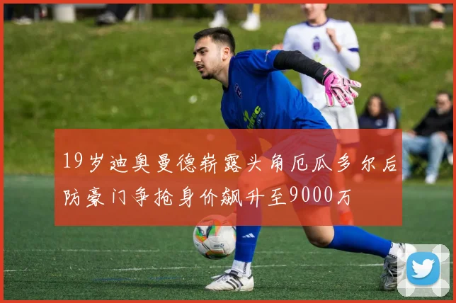 19岁迪奥曼德崭露头角厄瓜多尔后防豪门争抢身价飙升至9000万