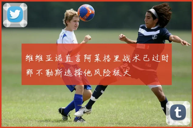 维维亚诺直言阿莱格里战术已过时那不勒斯选择他风险极大