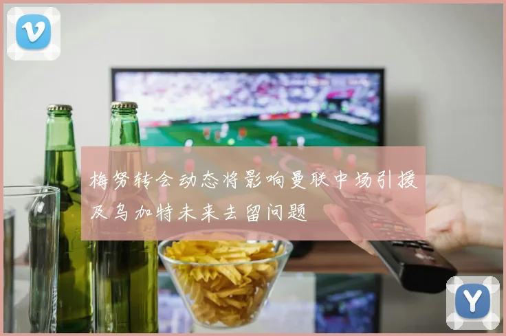 梅努转会动态将影响曼联中场引援及乌加特未来去留问题