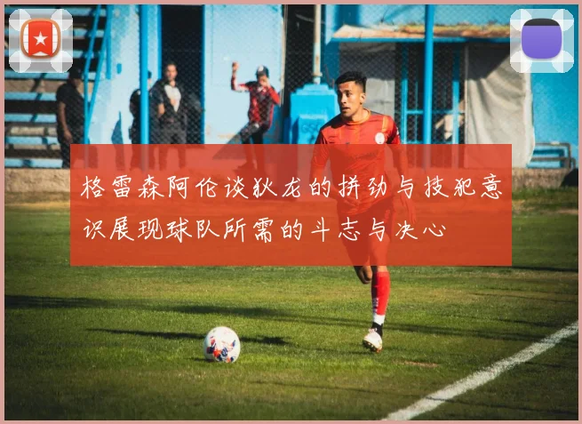 格雷森阿伦谈狄龙的拼劲与技犯意识展现球队所需的斗志与决心