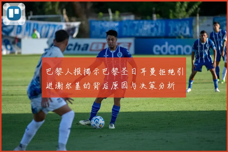巴黎人报揭示巴黎圣日耳曼拒绝引进谢尔基的背后原因与决策分析