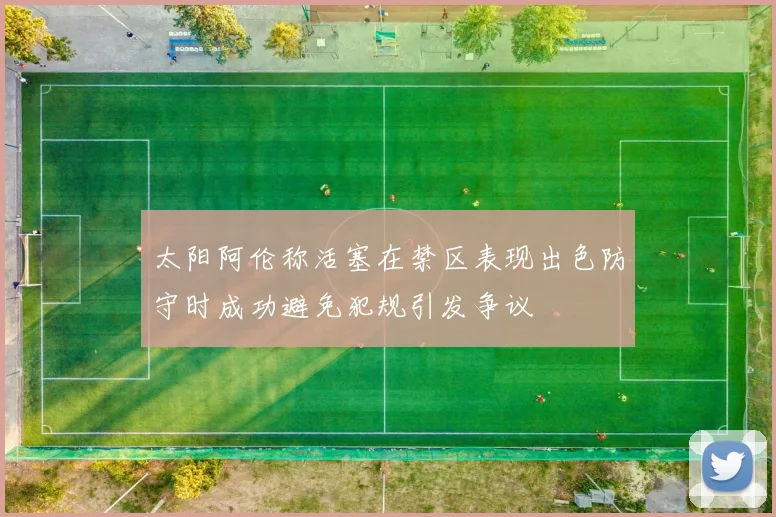 太阳阿伦称活塞在禁区表现出色防守时成功避免犯规引发争议