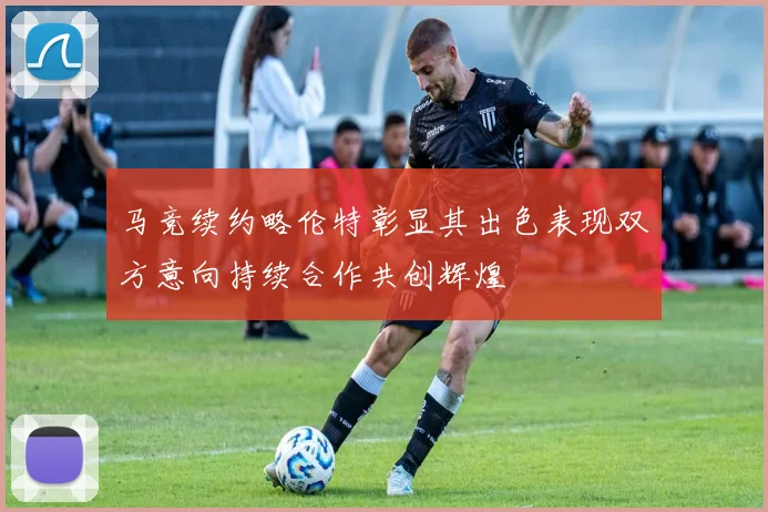 马竞续约略伦特彰显其出色表现双方意向持续合作共创辉煌