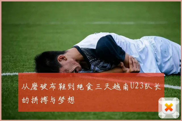 从磨破布鞋到绝食三天越南U23队长的拼搏与梦想