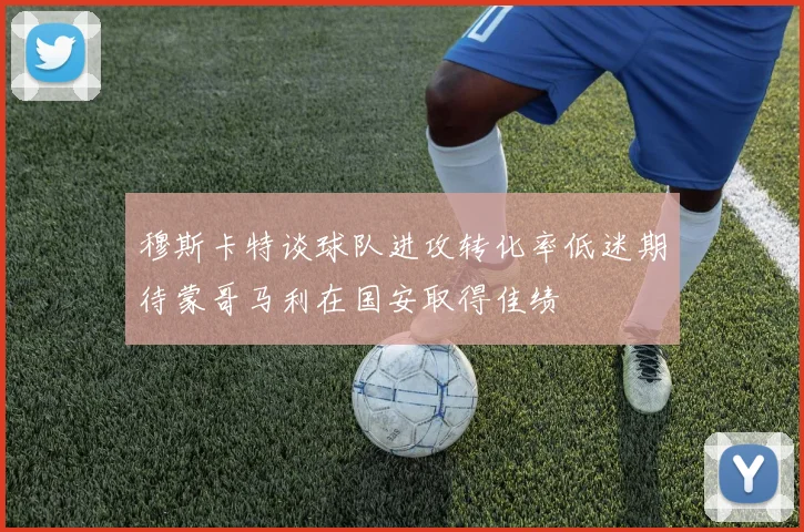 穆斯卡特谈球队进攻转化率低迷期待蒙哥马利在国安取得佳绩