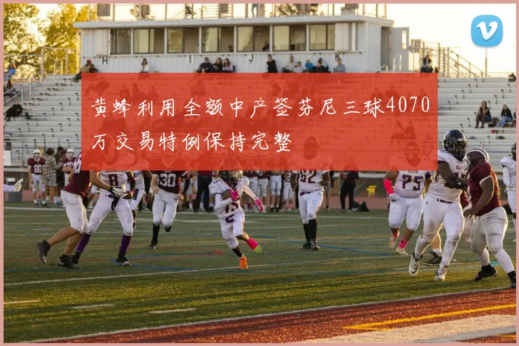 黄蜂利用全额中产签芬尼三球4070万交易特例保持完整