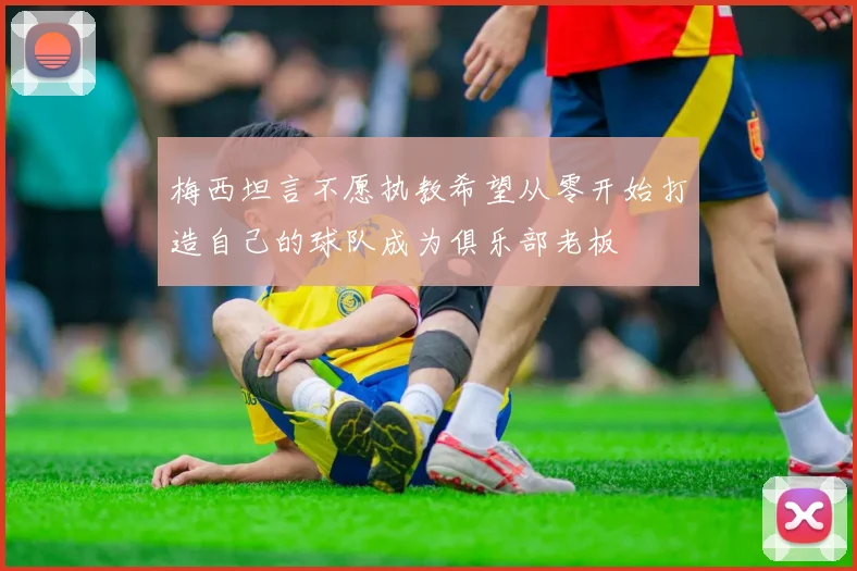 梅西坦言不愿执教希望从零开始打造自己的球队成为俱乐部老板