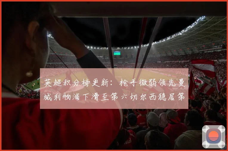 英超积分榜更新：枪手微弱领先曼城利物浦下滑至第六切尔西稳居第十