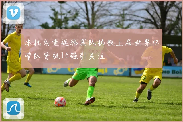 本托或重返韩国队执教上届世界杯带队晋级16强引关注