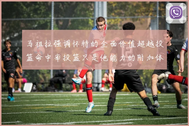 马祖拉强调怀特的全面价值超越投篮命中率投篮只是他能力的附加体现