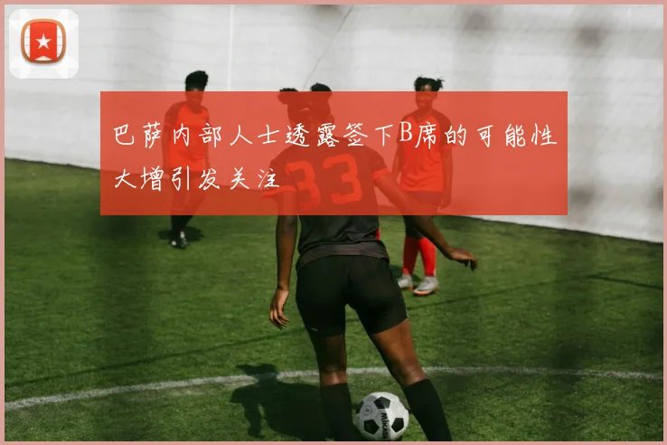 巴萨内部人士透露签下B席的可能性大增引发关注