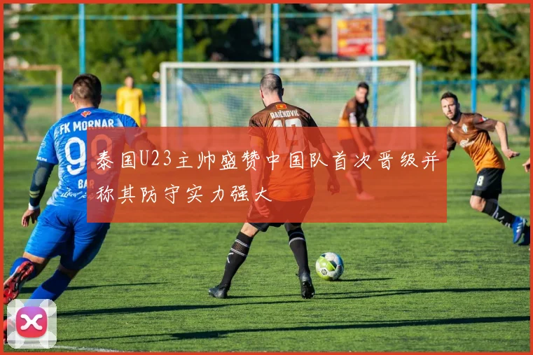 泰国U23主帅盛赞中国队首次晋级并称其防守实力强大