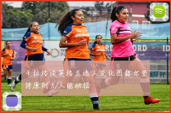 卡拉格谈英格兰选人变化图赫尔坚持原则无人能动摇