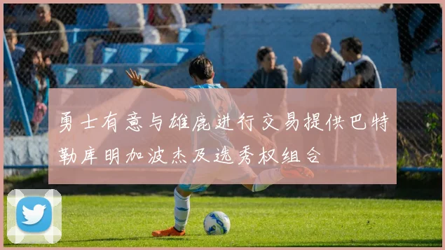 勇士有意与雄鹿进行交易提供巴特勒库明加波杰及选秀权组合