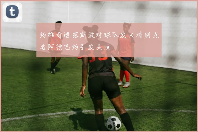 约维奇透露斯波对球队发火特别点名阿德巴约引发关注
