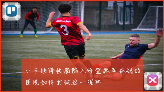 小卡缺阵快船陷入哈登孤军奋战的困境如何打破这一循环