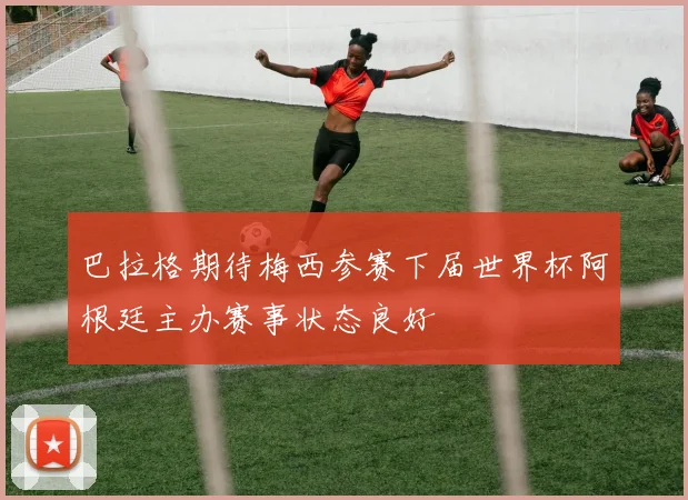 巴拉格期待梅西参赛下届世界杯阿根廷主办赛事状态良好