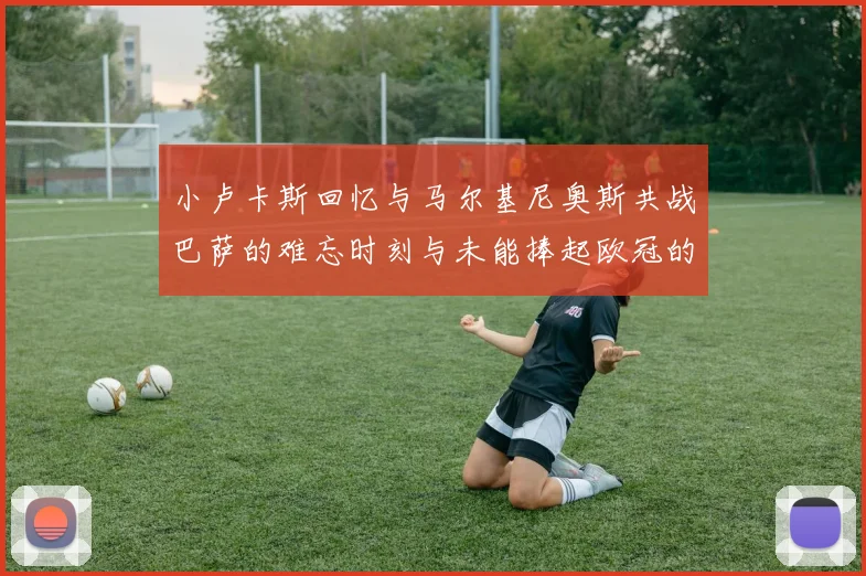 小卢卡斯回忆与马尔基尼奥斯共战巴萨的难忘时刻与未能捧起欧冠的遗憾